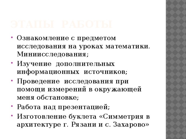 Этапы работы Ознакомление с предметом исследования на уроках математики. Миниисследования; Изучение дополнительных информационных источников; Проведение исследования при помощи измерений в окружающей меня обстановке; Работа над презентацией; Изготовление буклета «Симметрия в архитектуре г. Рязани и с. Захарово» 