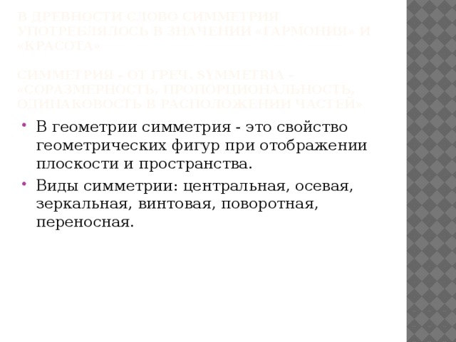 В древности слово симметрия употреблялось в значении «гармония» и «красота»   Симметрия - От греч. symmetria – «соразмерность, пропорциональность, одинаковость в расположении частей»   В геометрии симметрия - это свойство геометрических фигур при отображении плоскости и пространства. Виды симметрии: центральная, осевая, зеркальная, винтовая, поворотная, переносная. 