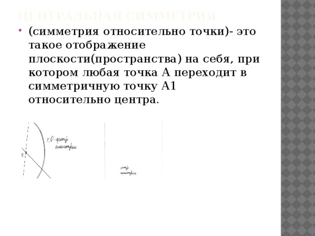 Центральная симметрия (симметрия относительно точки)- это такое отображение плоскости(пространства) на себя, при котором любая точка А переходит в симметричную точку А1 относительно центра. 