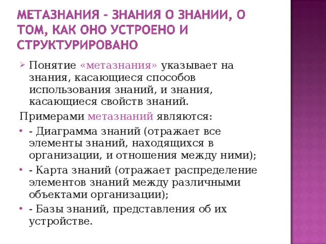 Понятие «метазнания» указывает на знания, касающиеся способов использования знаний, и знания, касающиеся свойств знаний. Примерами метазнаний являются: - Диаграмма знаний (отражает все элементы знаний, находящихся в организации, и отношения между ними); - Карта знаний (отражает распределение элементов знаний между различными объектами организации); - Базы знаний, представления об их устройстве. 