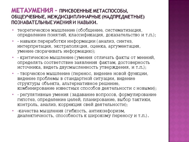 теоретическое мышление (обобщение, систематизация, определение понятий, классификация, доказательство и т.п.); - навыки переработки информации (анализ, синтез, интерпретация, экстраполяция, оценка, аргументация, умение сворачивать информацию); - критическое мышление (умения отличать факты от мнений, определять соответствие заявления фактам, достоверность источника, видеть двусмысленность утверждения, и т.п.); - творческое мышление (перенос, видение новой функции, видение проблемы в стандартной ситуации, видение структуры объекта, альтернативное решение, комбинирование известных способов деятельности с новыми); - регулятивные умения (задавание вопросов, формулирование гипотез, определение целей, планирование, выбор тактики, контроль, анализ, коррекция свей деятельности); -качества мышления (гибкость, антиконфоризм, диалектичность, способность к широкому переносу и т.п.). 