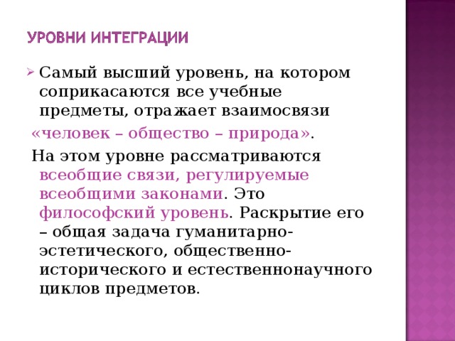 Самый высший уровень, на котором соприкасаются все учебные предметы, отражает взаимосвязи  «человек – общество – природа» .  На этом уровне рассматриваются всеобщие связи, регулируемые всеобщими законами . Это философский уровень . Раскрытие его – общая задача гуманитарно-эстетического, общественно-исторического и естественнонаучного циклов предметов. 