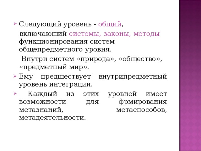 Следующий уровень - общий ,  включающий системы, законы, методы функционирования систем общепредметного уровня.  Внутри систем «природа», «общество», «предметный мир». Ему предшествует внутрипредметный уровень интеграции.  Каждый из этих уровней имеет возможности для фрмирования метазнаний, метаспособов, метадеятельности. 