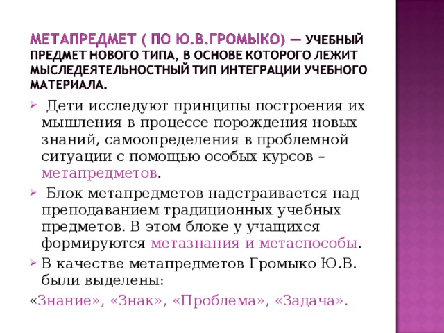  Дети исследуют принципы построения их мышления в процессе порождения новых знаний, самоопределения в проблемной ситуации с помощью особых курсов – метапредметов .  Блок метапредметов надстраивается над преподаванием традиционных учебных предметов. В этом блоке у учащихся формируются метазнания и метаспособы . В качестве метапредметов Громыко Ю.В. были выделены: « Знание», «Знак», «Проблема», «Задача». 