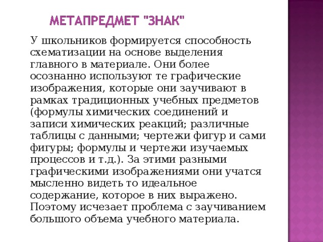  У школьников формируется способность схематизации на основе выделения главного в материале. Они более осознанно используют те графические изображения, которые они заучивают в рамках традиционных учебных предметов (формулы химических соединений и записи химических реакций; различные таблицы с данными; чертежи фигур и сами фигуры; формулы и чертежи изучаемых процессов и т.д.). За этими разными графическими изображениями они учатся мысленно видеть то идеальное содержание, которое в них выражено. Поэтому исчезает проблема с заучиванием большого объема учебного материала. 