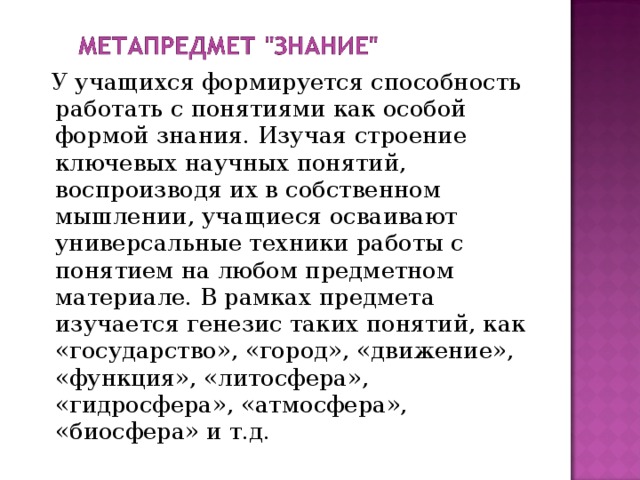  У учащихся формируется способность работать с понятиями как особой формой знания. Изучая строение ключевых научных понятий, воспроизводя их в собственном мышлении, учащиеся осваивают универсальные техники работы с понятием на любом предметном материале. В рамках предмета изучается генезис таких понятий, как «государство», «город», «движение», «функция», «литосфера», «гидросфера», «атмосфера», «биосфера» и т.д. 