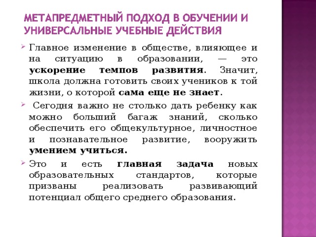 Главное изменение в обществе, влияющее и на ситуацию в образовании, — это ускорение темпов развития . Значит, школа должна готовить своих учеников к той жизни, о которой сама еще не знает .  Сегодня важно не столько дать ребенку как можно больший багаж знаний, сколько обеспечить его общекультурное, личностное и познавательное развитие, вооружить умением учиться. Это и есть главная задача новых образовательных стандартов, которые призваны реализовать развивающий потенциал общего среднего образования. 