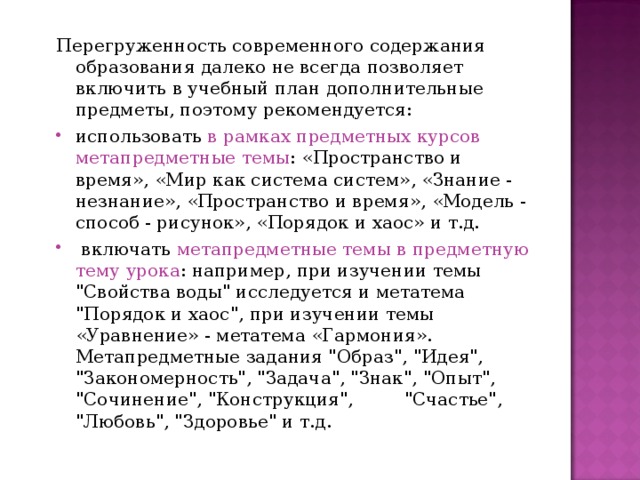 Перегруженность современного содержания образования далеко не всегда позволяет включить в учебный план дополнительные предметы, поэтому рекомендуется: использовать в рамках предметных курсов метапредметные темы : «Пространство и время», «Мир как система систем», «Знание - незнание», «Пространство и время», «Модель - способ - рисунок», «Порядок и хаос» и т.д.  включать метапредметные темы в предметную тему урока : например, при изучении темы 