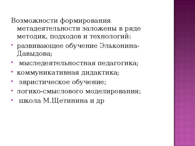 Возможности формирования метадеятельности заложены в ряде методик, подходов и технологий: развивающее обучение Эльконина-Давыдова;  мыследеятельностная педагогика; коммуникативная дидактика;  эвристическое обучение; логико-смыслового моделирования;  школа М.Щетинина и др 