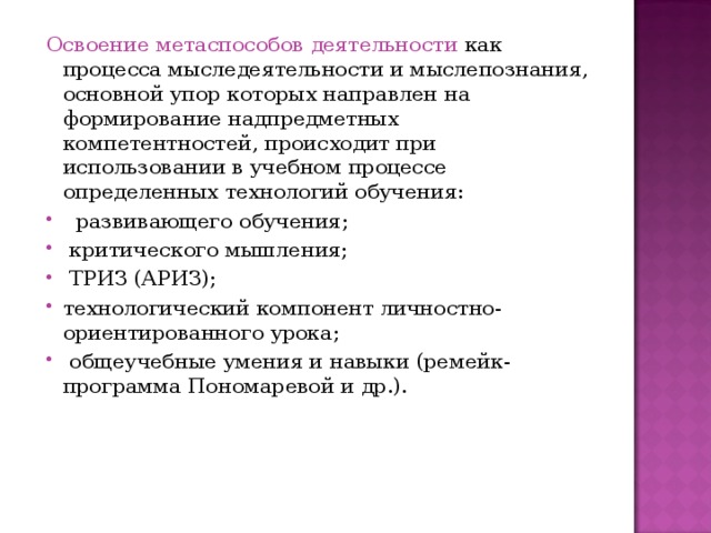 Освоение метаспособов деятельности как процесса мыследеятельности и мыслепознания, основной упор которых направлен на формирование надпредметных компетентностей, происходит при использовании в учебном процессе определенных технологий обучения:  развивающего обучения;  критического мышления;  ТРИЗ (АРИЗ); технологический компонент личностно-ориентированного урока;  общеучебные умения и навыки (ремейк-программа Пономаревой и др.). 