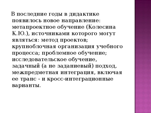  В последние годы в дидактике появилось новое направление: метапроектное обучение (Колесина К.Ю.), источниками которого могут являться: метод проектов; крупноблочная организация учебного процесса; проблемное обучение; исследовательское обучение, задачный (а не заданиевый) подход, межпредметная интеграция, включая ее транс - и кросс-интеграционные варианты. 