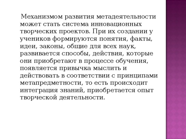  Механизмом развития метадеятельности может стать система инновационных творческих проектов. При их создании у учеников формируются понятия, факты, идеи, законы, общие для всех наук, развивается способы, действия, которые они приобретают в процессе обучения, появляется привычка мыслить и действовать в соответствии с принципами метапредметности, то есть происходит интеграция знаний, приобретается опыт творческой деятельности. 