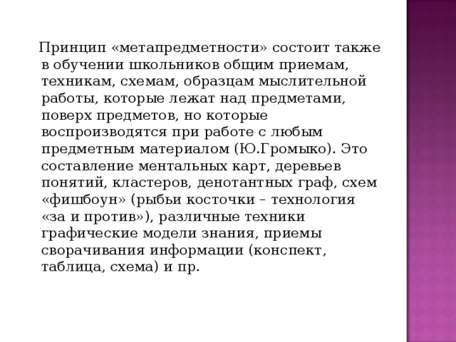  Принцип «метапредметности» состоит также в обучении школьников общим приемам, техникам, схемам, образцам мыслительной работы, которые лежат над предметами, поверх предметов, но которые воспроизводятся при работе с любым предметным материалом (Ю.Громыко). Это составление ментальных карт, деревьев понятий, кластеров, денотантных граф, схем «фишбоун» (рыбьи косточки – технология «за и против»), различные техники графические модели знания, приемы сворачивания информации (конспект, таблица, схема) и пр. 