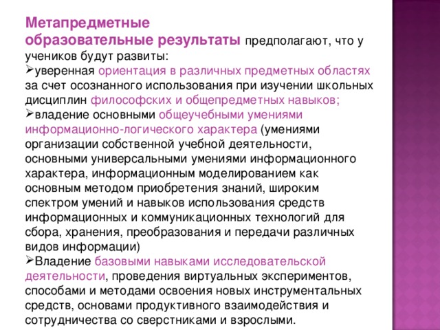 Метапредметные образовательные результаты предполагают, что у учеников будут развиты: уверенная ориентация в различных предметных областях за счет осознанного использования при изучении школьных дисциплин философских и общепредметных навыков; владение основными общеучебными умениями информационно-логического характера (умениями организации собственной учебной деятельности, основными универсальными умениями информационного характера, информационным моделированием как основным методом приобретения знаний, широким спектром умений и навыков использования средств информационных и коммуникационных технологий для сбора, хранения, преобразования и передачи различных видов информации) Владение базовыми навыками исследовательской деятельности , проведения виртуальных экспериментов, способами и методами освоения новых инструментальных средств, основами продуктивного взаимодействия и сотрудничества со сверстниками и взрослыми. 