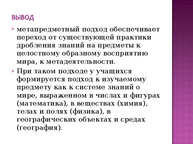 метапредметный подход обеспечивает переход от существующей практики дробления знаний на предметы к целостному образному восприятию мира, к метадеятельности. При таком подходе у учащихся формируется подход к изучаемому предмету как к системе знаний о мире, выраженном в числах и фигурах (математика), в веществах (химия), телах и полях (физика), в географических объектах и средах (география). 