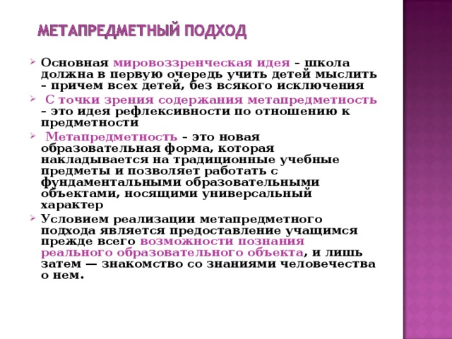 Основная мировоззренческая идея – школа должна в первую очередь учить детей мыслить – причем всех детей, без всякого исключения  С точки зрения содержания метапредметность – это идея рефлексивности по отношению к предметности  Метапредметность – это новая образовательная форма, которая накладывается на традиционные учебные предметы и позволяет работать с фундаментальными образовательными объектами, носящими универсальный характер Условием реализации метапредметного подхода является предоставление учащимся прежде всего возможности познания реального образовательного объекта , и лишь затем — знакомство со знаниями человечества о нем.   