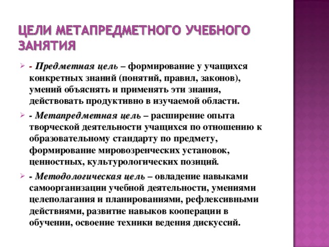 - Предметная цел ь – формирование у учащихся конкретных знаний (понятий, правил, законов), умений объяснять и применять эти знания, действовать продуктивно в изучаемой области. - Метапредметная цель – расширение опыта творческой деятельности учащихся по отношению к образовательному стандарту по предмету, формирование мировозренческих установок, ценностных, культурологических позиций . - Методологическая цель  – овладение навыками самоорганизации учебной деятельности, умениями целеполагания и планированиями, рефлексивными действиями, развитие навыков кооперации в обучении, освоение техники ведения дискуссий.  