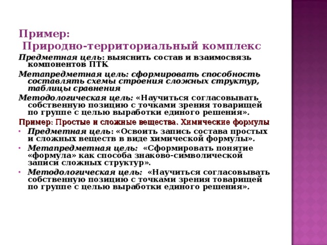 Пример:  Природно-территориальный комплекс Предметная цель : выяснить состав и взаимосвязь компонентов ПТК Метапредметная цель: сформировать способность составлять схемы строения сложных структур, таблицы сравнения Методологическая цель: «Научиться согласовывать собственную позицию с точками зрения товарищей по группе с целью выработки единого решения» . Пример: Простые и сложные вещества. Химические формулы Предметная цель : «Освоить запись состава простых и сложных веществ в виде химической формулы» . Метапредметная цель: «Сформировать понятие «формула» как способа знаково-символической записи сложных структур». Методологическая цель:  «Научиться согласовывать собственную позицию с точками зрения товарищей по группе с целью выработки единого решения» .  