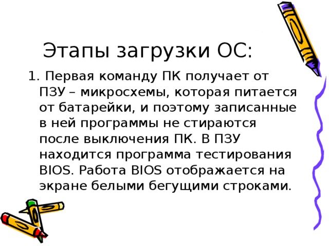 1. Первая команду ПК получает от ПЗУ – микросхемы, которая питается от батарейки, и поэтому записанные в ней программы не стираются после выключения ПК. В ПЗУ находится программа тестирования BIOS . Работа BIOS отображается на экране белыми бегущими строками. 