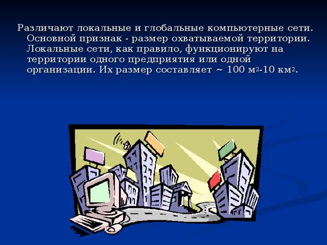 Различают локальные и глобальные компьютерные сети. Основной признак - размер охватываемой территории. Локальные сети, как правило, функционируют на территории одного предприятия или одной организации. Их размер составляет ~ 100 м 2 -10 км 2 . 