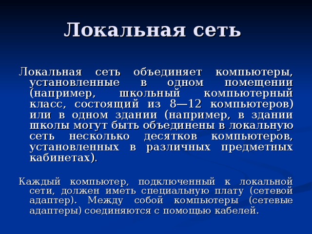 Локальная сеть объединяет компьютеры, установленные в одном помещении (например, школьный компьютерный класс, состоящий из 8—12 компьютеров) или в одном здании (например, в здании школы могут быть объединены в локальную сеть несколько десятков компьютеров, установленных в различных предметных кабинетах). Каждый компьютер, подключенный к локальной сети, должен иметь специальную плату (сетевой адаптер). Между собой компьютеры (сетевые адаптеры) соединяются с помощью  кабелей. 