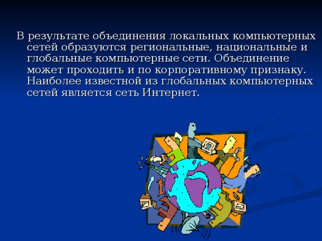 В результате объединения локальных компьютерных сетей образуются региональные, национальные и глобальные компьютерные сети. Объединение может проходить и по корпоративному признаку. Наиболее известной из глобальных компьютерных сетей является сеть Интернет. 