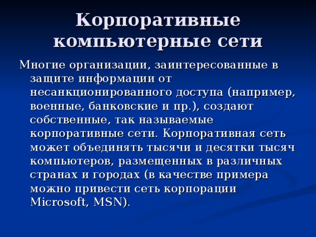 Корпоративные компьютерные сети Многие организации, заинтересованные в защите информации от несанкционированного доступа (например, военные, банковские и пр.), создают собственные, так называемые корпоративные сети. Корпоративная сеть может объединять тысячи и десятки тысяч компьютеров, размещенных в различных странах и городах (в качестве примера можно привести сеть корпорации Microsoft, MSN). 