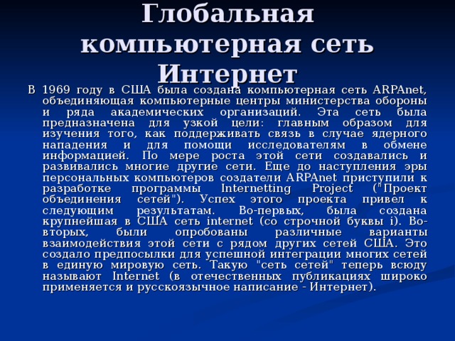 Глобальная компьютерная сеть Интернет В 1969 году в США была создана компьютерная сеть ARPAnet, объединяющая компьютерные центры министерства обороны и ряда академических организаций. Эта сеть была предназначена для узкой цели: главным образом для изучения того, как поддерживать связь в случае ядерного нападения и для помощи исследователям в обмене информацией. По мере роста этой сети создавались и развивались многие другие сети. Еще до наступления эры персональных компьютеров создатели ARPAnet приступили к разработке программы Internetting Project (