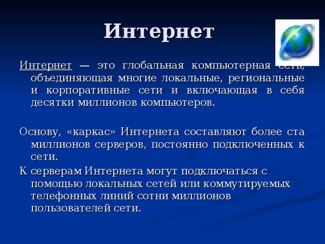 Интернет — это глобальная компьютерная сеть, объединяющая многие локальные, региональные и корпоративные сети и включающая в себя десятки миллионов компьютеров. Основу, «каркас» Интернета составляют более ста миллионов серверов, постоянно подключенных к сети. К серверам Интернета могут подключаться с помощью локальных сетей или коммутируемых телефонных линий сотни миллионов пользователей сети. 