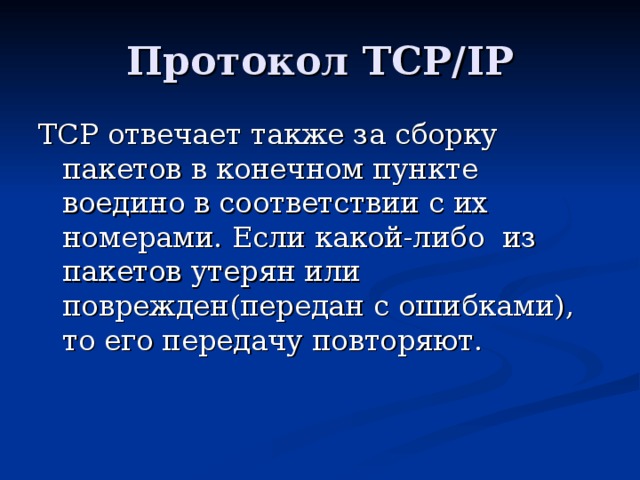 Протокол TCP/IP TCP отвечает также за сборку пакетов в конечном пункте воедино в соответствии с их номерами. Если какой-либо из пакетов утерян или поврежден(передан с ошибками), то его передачу повторяют. 