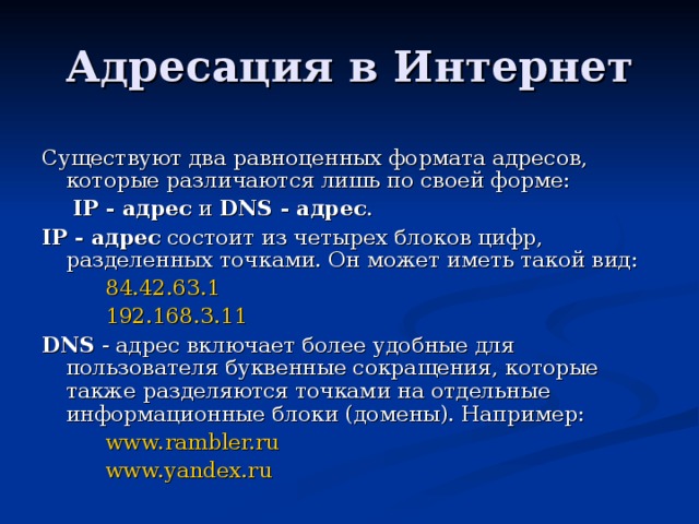 Существуют два равноценных формата адресов, которые различаются лишь по своей форме:     IP - адрес и DNS - адрес . IP  - адрес состоит из четырех блоков цифр, разделенных точками. Он может иметь такой вид: 84.42.63.1 192.168.3.11 84.42.63.1 192.168.3.11 84.42.63.1 192.168.3.11 DNS - адрес включает более удобные для пользователя буквенные сокращения, которые также разделяются точками на отдельные информационные блоки (домены). Например: www. rambler.ru www.yandex.ru www. rambler.ru www.yandex.ru www. rambler.ru www.yandex.ru 