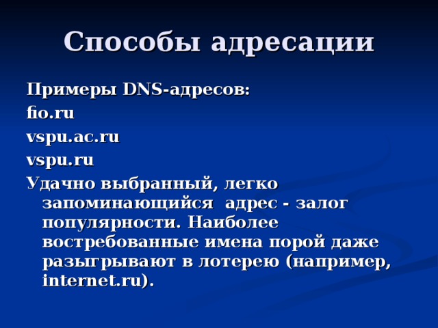 Примеры DNS -адресов: fio.ru vspu.ac.ru vspu.ru Удачно выбранный, легко запоминающийся адрес - залог популярности. Наиболее востребованные имена порой даже разыгрывают в лотерею (например, internet.ru).  