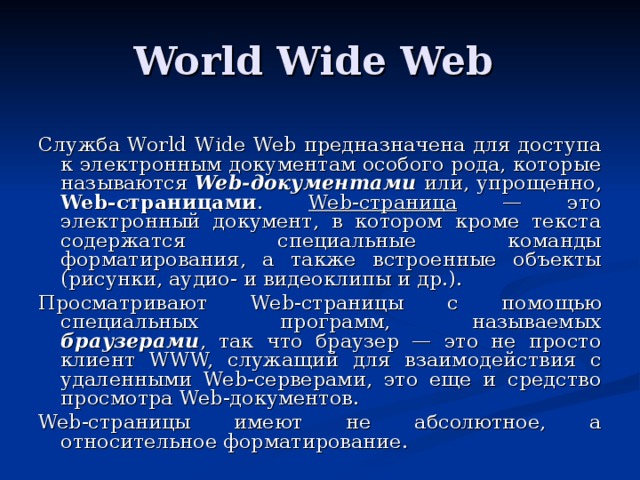 World Wide Web Служба World Wide Web предназначена для доступа к электронным документам особого рода, которые называются Web-документами или, упрощенно, Web-страницами . Web-страница — это электронный документ, в котором кроме текста содержатся специальные команды форматирования, а также встроенные объекты (рисунки, аудио- и видеоклипы и др.). Просматривают Web-страницы с помощью специальных программ, называемых браузерами , так что браузер — это не просто клиент W W W, служащий для взаимодействия с удаленными We b -серверами, это еще и средство просмотра We b -документов. Web-страницы имеют не абсолютное, а относительное форматирование. 