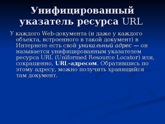 Унифицированный указатель ресурса URL  У каждого Web -документа (и даже у каждого объекта, встроенного в такой документ) в Интернете есть свой уникальный адрес — он называется унифицированным указателем ресурса URL ( Uniformed Resource Locator ) или, сокращенно, URL -адресом . Обратившись по этому адресу, можно получить хранящийся там документ. 