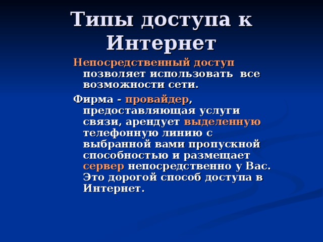 Непосредственный доступ позволяет использовать все возможности сети. Фирма - провайдер , предоставляющая услуги связи, арендует выделенную телефонную линию с выбранной вами пропускной способностью и размещает сервер непосредственно у Вас. Это дорогой способ доступа в Интернет.  