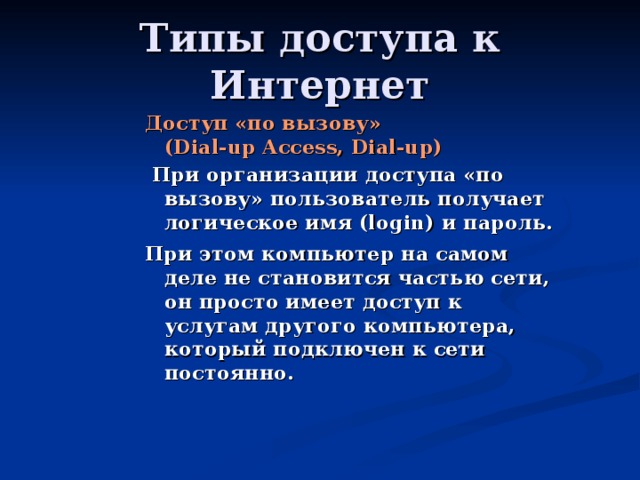 Доступ «по вызову»  (Dial-up Access, Dial-up)  При организации доступа «по вызову» пользователь получает логическое имя (login) и пароль. При этом компьютер на самом деле не становится частью сети, он просто имеет доступ к услугам другого компьютера, который подключен к сети постоянно.  