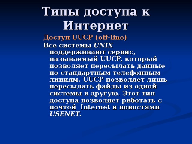 Доступ UUCP ( off-line ) Все системы UNIX поддерживают сервис, называемый UUCP, который позволяет пересылать данные по стандартным телефонным линиям. UUCP позволяет лишь пересылать файлы из одной системы в другую. Этот тип доступа позволяет рвботать с почтой Internet и новостями USENET. 