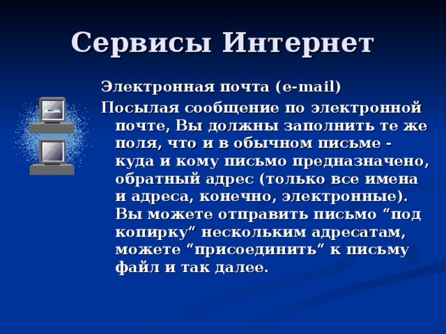 Электронная почта ( e-mail) Посылая сообщение по электронной почте, Вы должны заполнить те же поля, что и в обычном письме - куда и кому письмо предназначено, обратный адрес (только все имена и адреса, конечно, электронные). Вы можете отправить письмо “под копирку“ нескольким адресатам, можете “присоединить“ к письму файл и так далее.  