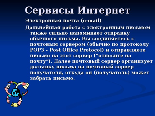 Электронная почта ( e-mail) Дальнейшая работа с электронным письмом также сильно напоминает отправку обычного письма. Вы соединяетесь с почтовым сервером (обычно по протоколу POP3 - Post Office Protocol) и отправляете письмо на этот сервер (“относите на почту“). Далее почтовый сервер организует доставку письма на почтовый сервер получателя, откуда он (получатель) может забрать письмо. 