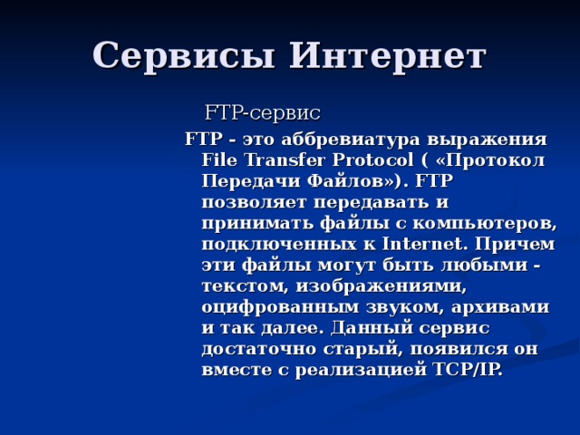  FTP- сервис FTP - это аббревиатура выражения File Transfer Protocol ( «Протокол Передачи Файлов»). FTP позволяет передавать и принимать файлы с компьютеров, подключенных к Internet. Причем эти файлы могут быть любыми - текстом, изображениями, оцифрованным звуком, архивами и так далее. Данный сервис достаточно старый, появился он вместе с реализацией TCP/IP.  