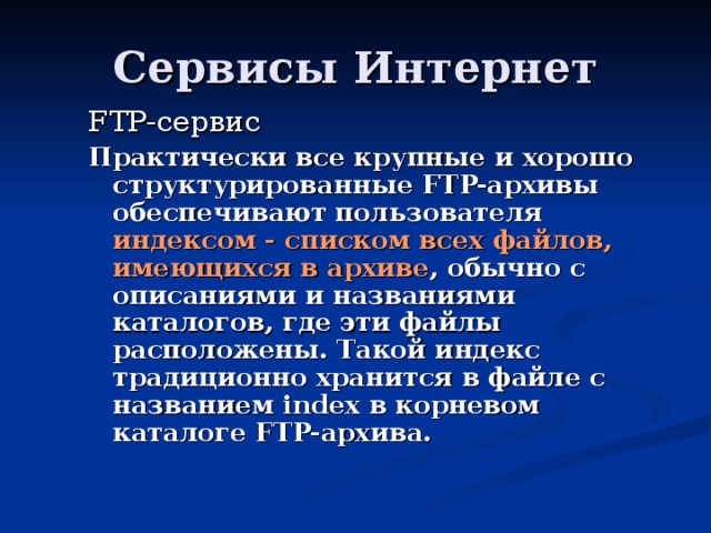 FTP- сервис  Практически все крупные и хорошо структурированные FTP-архивы обеспечивают пользователя индексом - списком всех файлов, имеющихся в архиве , обычно с описаниями и названиями каталогов, где эти файлы расположены. Такой индекс традиционно хранится в файле с названием index в корневом каталоге FTP-архива.  