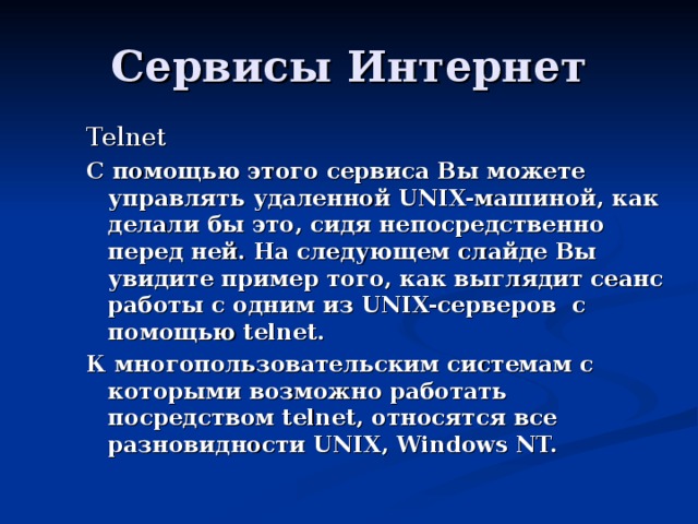 Telnet С помощью этого сервиса Вы можете управлять удаленной UNIX-машиной, как делали бы это, сидя непосредственно перед ней. На следующем слайде Вы увидите пример того, как выглядит сеанс работы с одним из UNIX-серверов с помощью telnet. К многопользовательским системам с которыми возможно работать посредством telnet, относятся все разновидности UNIX, Windows NT. 
