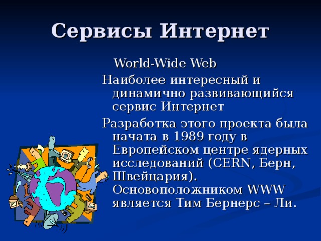  World-Wide Web Наиболее интересный и динамично развивающийся сервис Интернет Разработка этого проекта была начата в 1989 году в Европейском центре ядерных исследований (CERN , Берн, Швейцария) . Основоположником WWW является Тим Бернерс – Ли. 