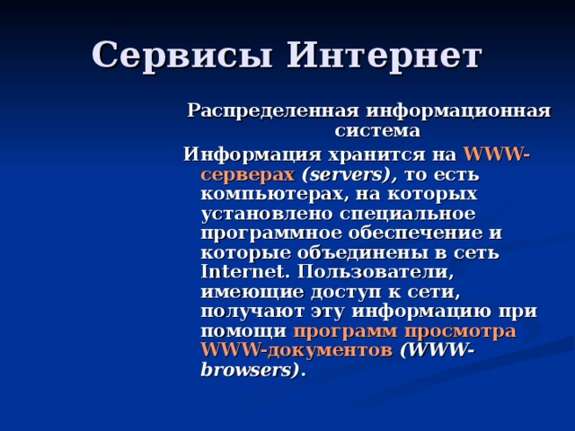 Распределенная информационная система Информация хранится на WWW-серверах (servers), то есть компьютерах, на которых установлено специальное программное обеспечение и которые объединены в сеть Internet. Пользователи, имеющие доступ к сети, получают эту информацию при помощи программ просмотра WWW-документов (WWW-browsers) . 