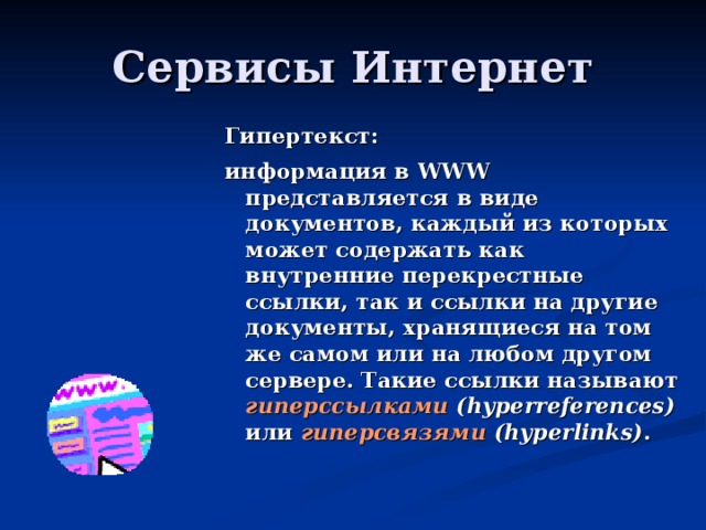 Гипертекст: информация в WWW представляется в виде документов, каждый из которых может содержать как внутренние перекрестные ссылки, так и ссылки на другие документы, хранящиеся на том же самом или на любом другом сервере. Такие ссылки называют гиперссылками (hyperreferences) или гиперсвязями (hyperlinks) . 