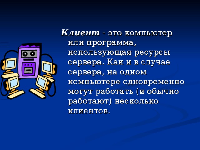 Клиент - это компьютер или программа, использующая ресурсы сервера. Как и в случае сервера, на одном компьютере одновременно могут работать (и обычно работают) несколько клиентов. 