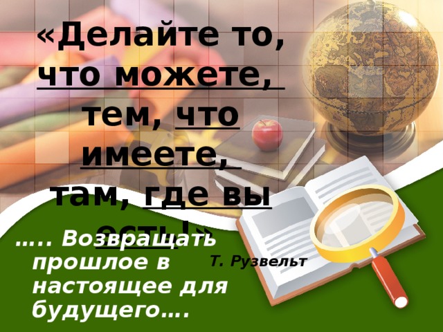 «Делайте то, что можете, тем, что имеете, там, где вы есть !» Т. Рузвельт … .. Возвращать прошлое в настоящее для будущего….  