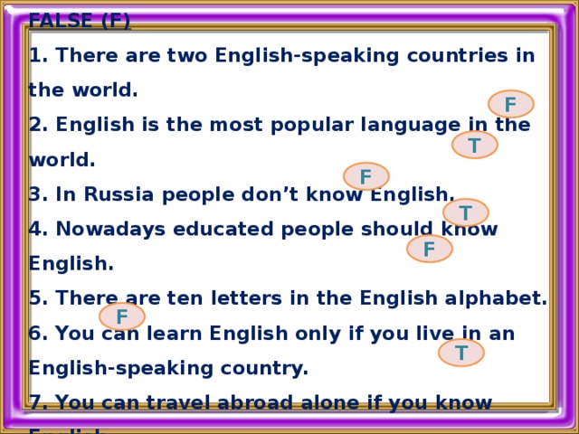 DECIDE WHETHER THIS SENTENCES TRUE (T) OR FALSE (F) 1. There are two English-speaking countries in the world. 2. English is the most popular language in the world. 3. In Russia people don’t know English. 4. Nowadays educated people should know English. 5. There are ten letters in the English alphabet. 6. You can learn English only if you live in an English-speaking country. 7. You can travel abroad alone if you know English. F T F T F F T 