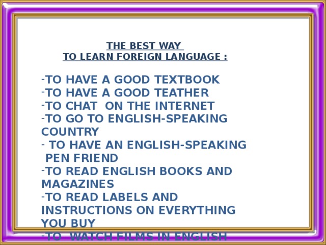 THE BEST WAY TO LEARN FOREIGN LANGUAGE :  TO HAVE A GOOD TEXTBOOK TO HAVE A GOOD TEATHER TO CHAT ON THE INTERNET TO GO TO ENGLISH-SPEAKING COUNTRY  TO HAVE AN ENGLISH-SPEAKING  PEN FRIEND TO READ ENGLISH BOOKS AND MAGAZINES TO READ LABELS AND INSTRUCTIONS ON EVERYTHING YOU BUY TO WATCH FILMS IN ENGLISH   