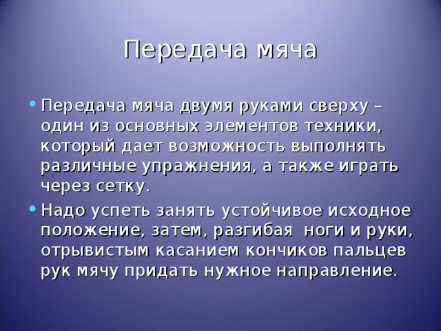 Передача мяча Передача мяча двумя руками сверху – один из основных элементов техники, который дает возможность выполнять различные упражнения, а также играть через сетку. Надо успеть занять устойчивое исходное положение, затем, разгибая ноги и руки, отрывистым касанием кончиков пальцев рук мячу придать нужное направление. 